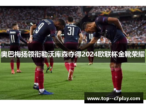 奥巴梅扬领衔勒沃库森夺得2024欧联杯金靴荣耀 奥巴梅扬领衔勒沃库森夺得2024欧联杯金靴荣耀