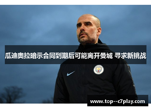 瓜迪奥拉暗示合同到期后可能离开曼城 寻求新挑战 瓜迪奥拉暗示合同到期后可能离开曼城 寻求新挑战