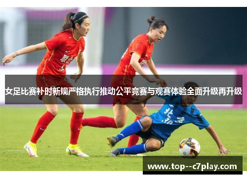 女足比赛补时新规严格执行推动公平竞赛与观赛体验全面升级再升级