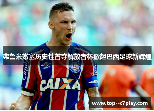 弗鲁米嫩塞历史性首夺解放者杯掀起巴西足球新辉煌