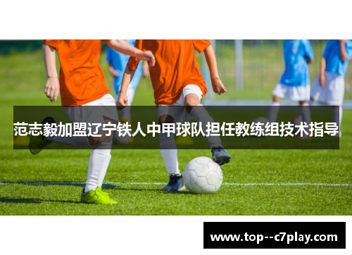范志毅加盟辽宁铁人中甲球队担任教练组技术指导 范志毅加盟辽宁铁人中甲球队担任教练组技术指导